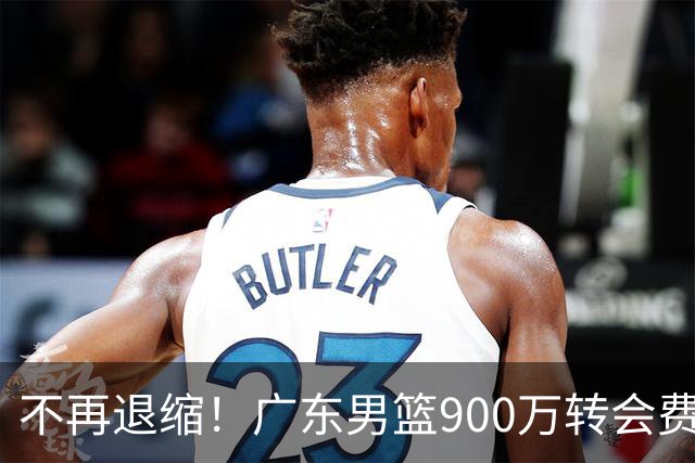 不再退缩！广东男篮900万转会费签下昔日状元内线，杜锋拒绝沉沦