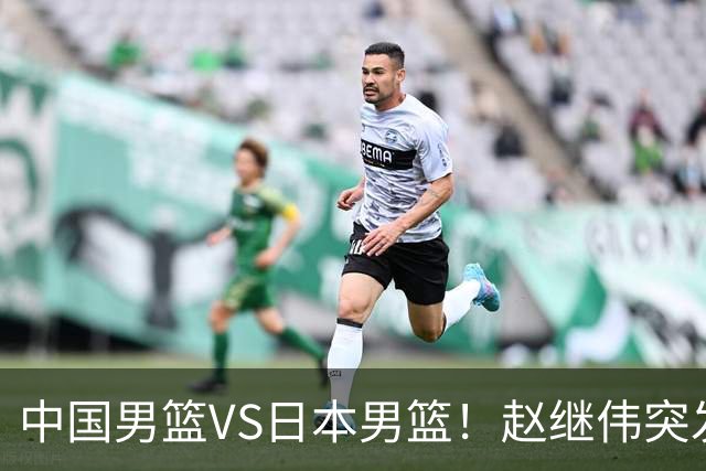中国男篮VS日本男篮！赵继伟突发伤病，河村勇辉缺席，CCTV5+直播