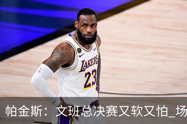 帕金斯：文班总决赛又软又怕 场外叫嚣得欢场上却躲着唐斯